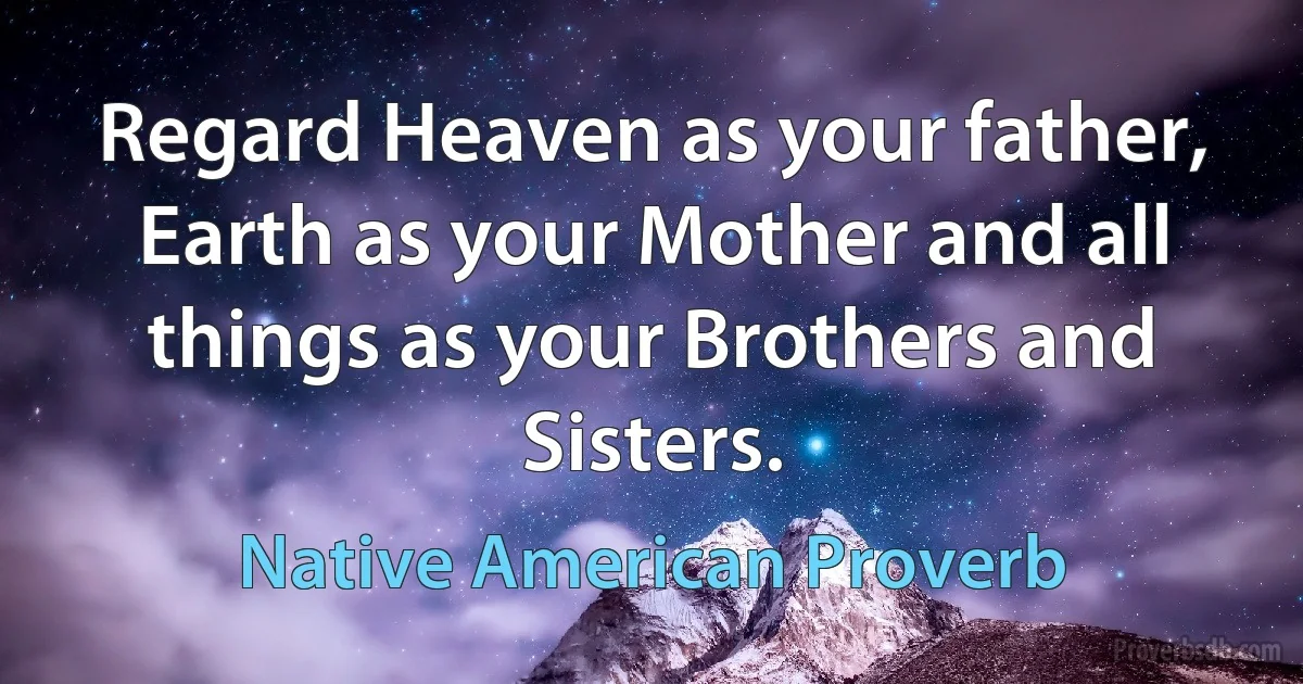 Regard Heaven as your father, Earth as your Mother and all things as your Brothers and Sisters. (Native American Proverb)