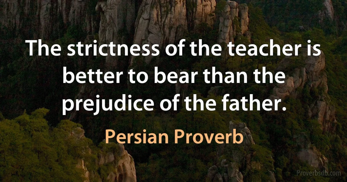 The strictness of the teacher is better to bear than the prejudice of the father. (Persian Proverb)