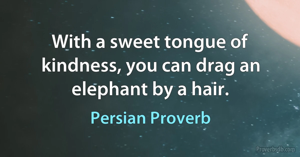 With a sweet tongue of kindness, you can drag an elephant by a hair. (Persian Proverb)