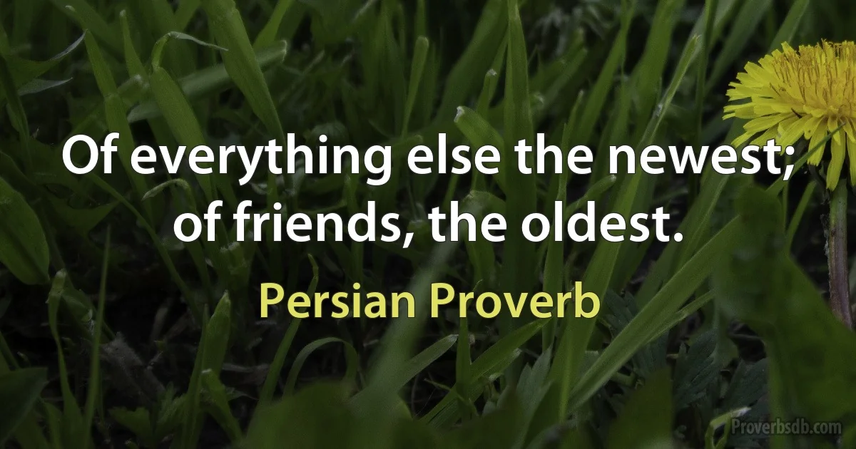 Of everything else the newest; of friends, the oldest. (Persian Proverb)