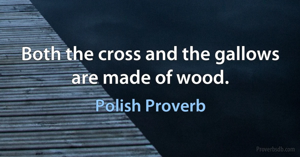 Both the cross and the gallows are made of wood. (Polish Proverb)