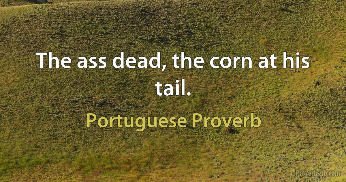 The ass dead, the corn at his tail. (Portuguese Proverb)