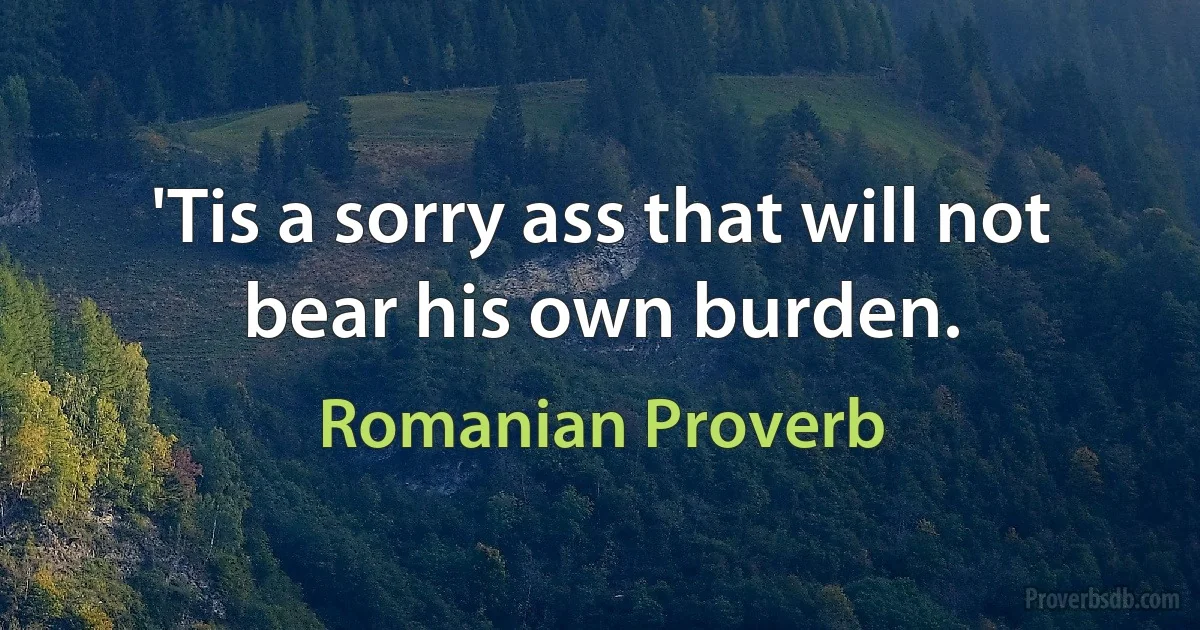 'Tis a sorry ass that will not bear his own burden. (Romanian Proverb)