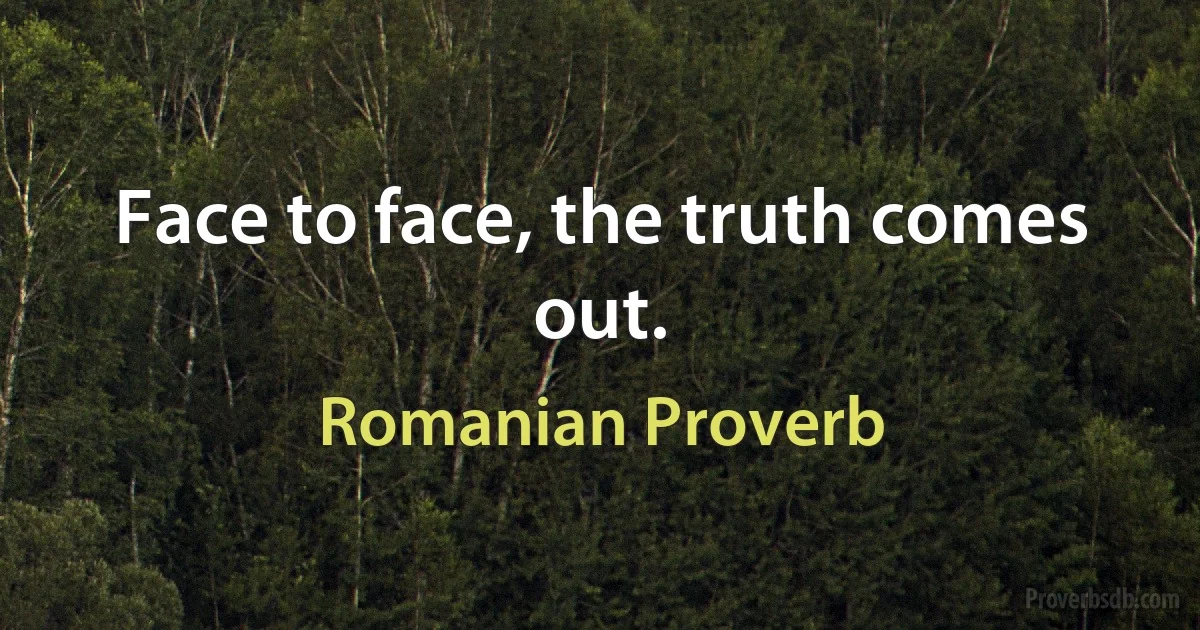 Face to face, the truth comes out. (Romanian Proverb)