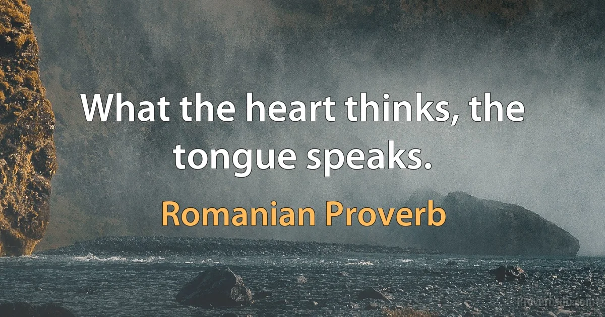 What the heart thinks, the tongue speaks. (Romanian Proverb)