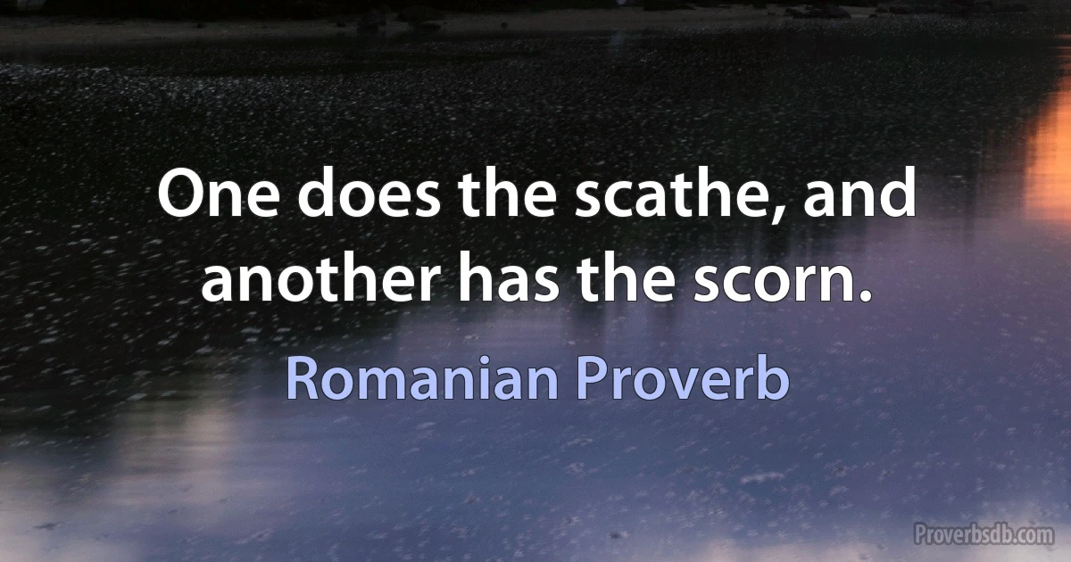 One does the scathe, and another has the scorn. (Romanian Proverb)