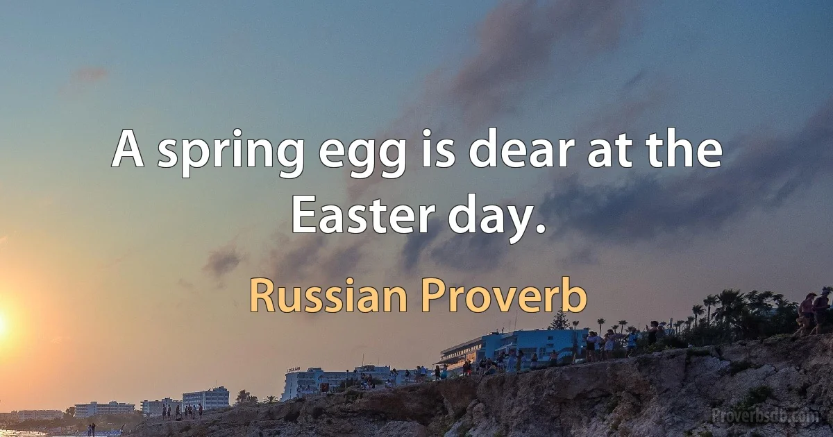 A spring egg is dear at the Easter day. (Russian Proverb)