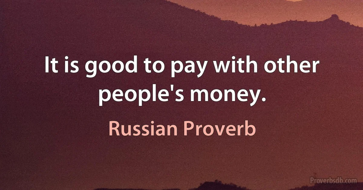 It is good to pay with other people's money. (Russian Proverb)