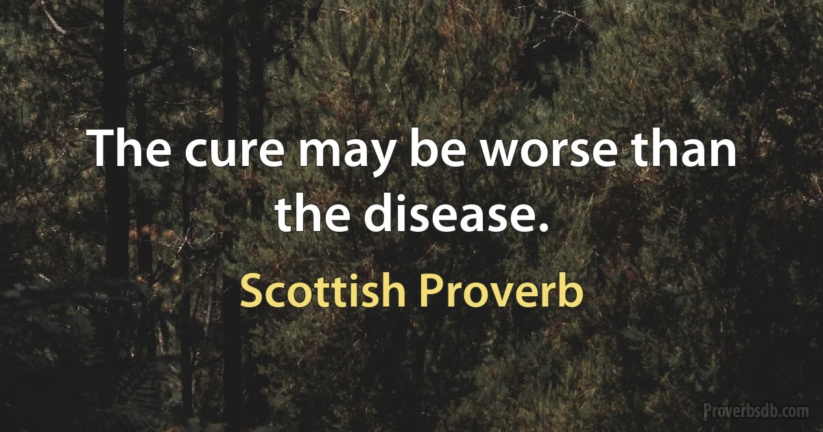 The cure may be worse than the disease. (Scottish Proverb)