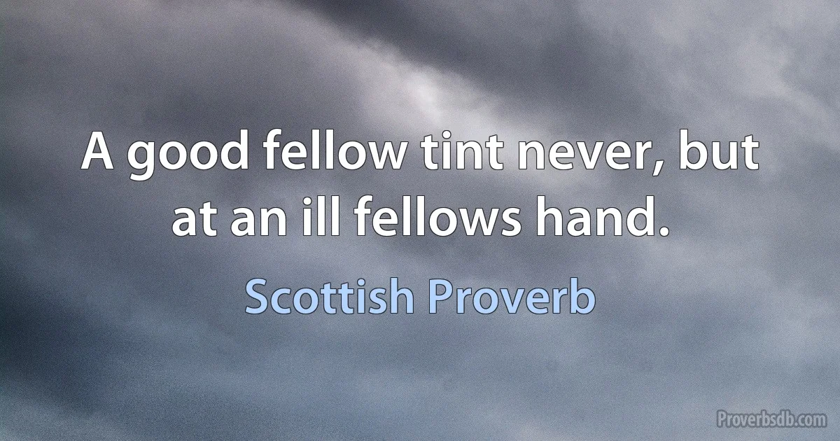 A good fellow tint never, but at an ill fellows hand. (Scottish Proverb)