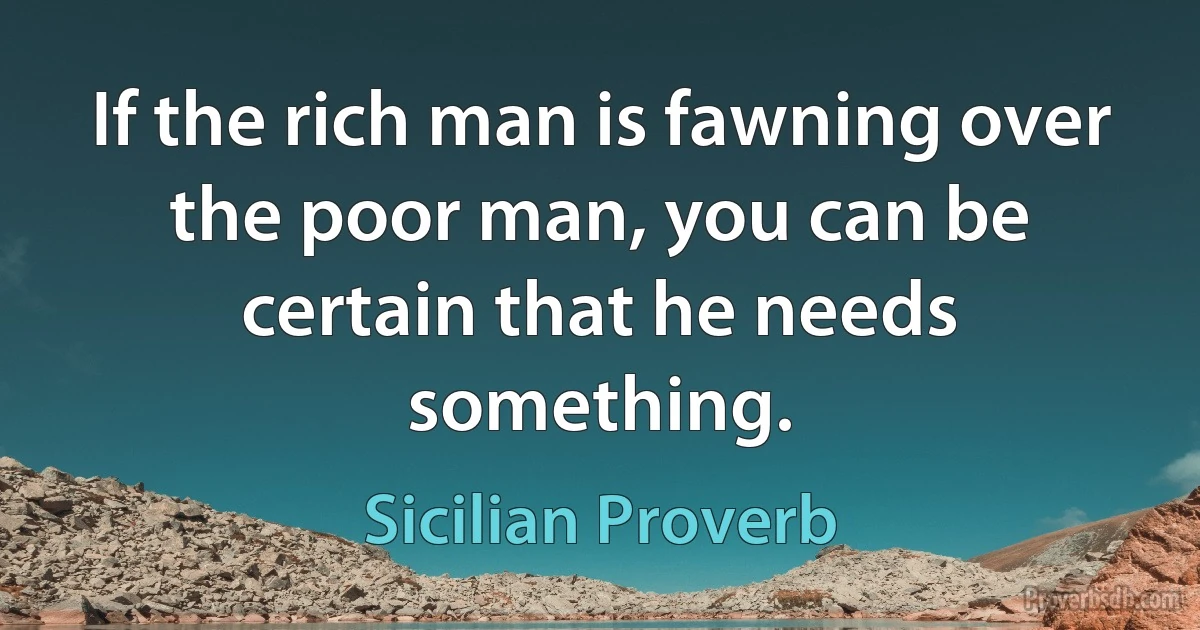 If the rich man is fawning over the poor man, you can be certain that he needs something. (Sicilian Proverb)