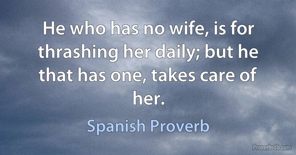 He who has no wife, is for thrashing her daily; but he that has one, takes care of her. (Spanish Proverb)