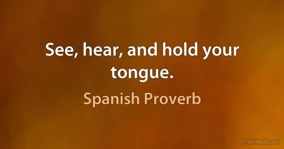 See, hear, and hold your tongue. (Spanish Proverb)