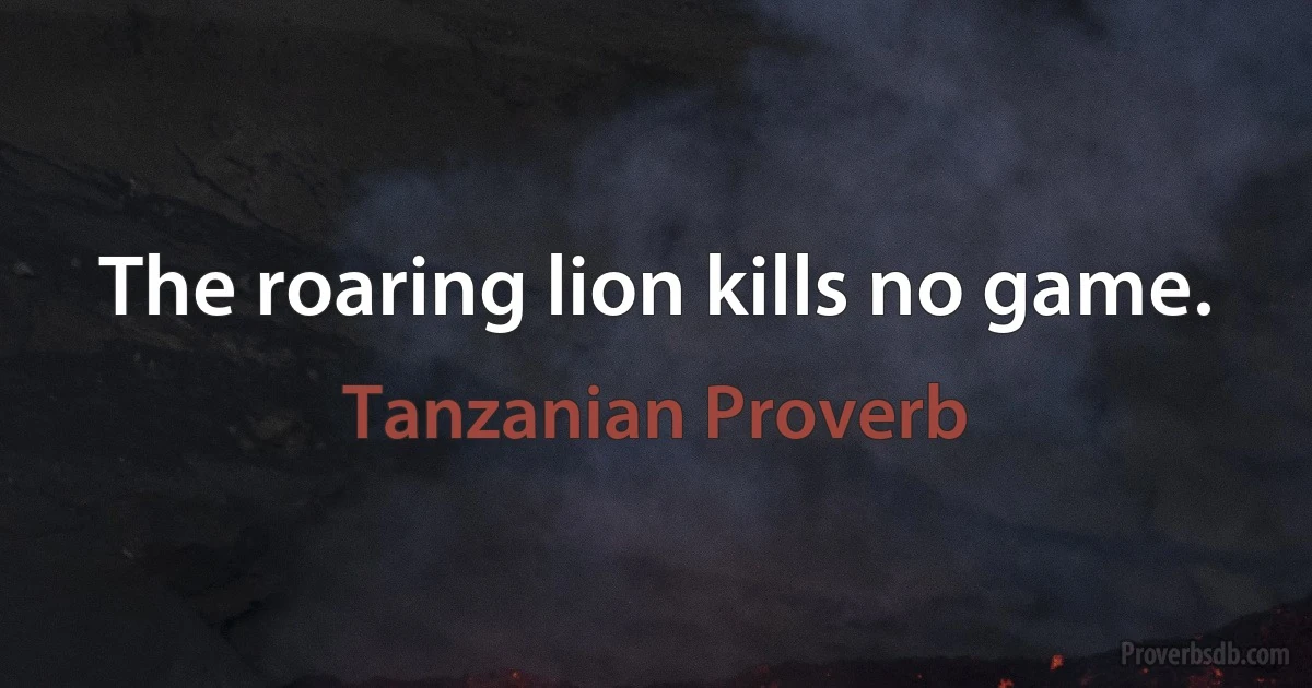 The roaring lion kills no game. (Tanzanian Proverb)