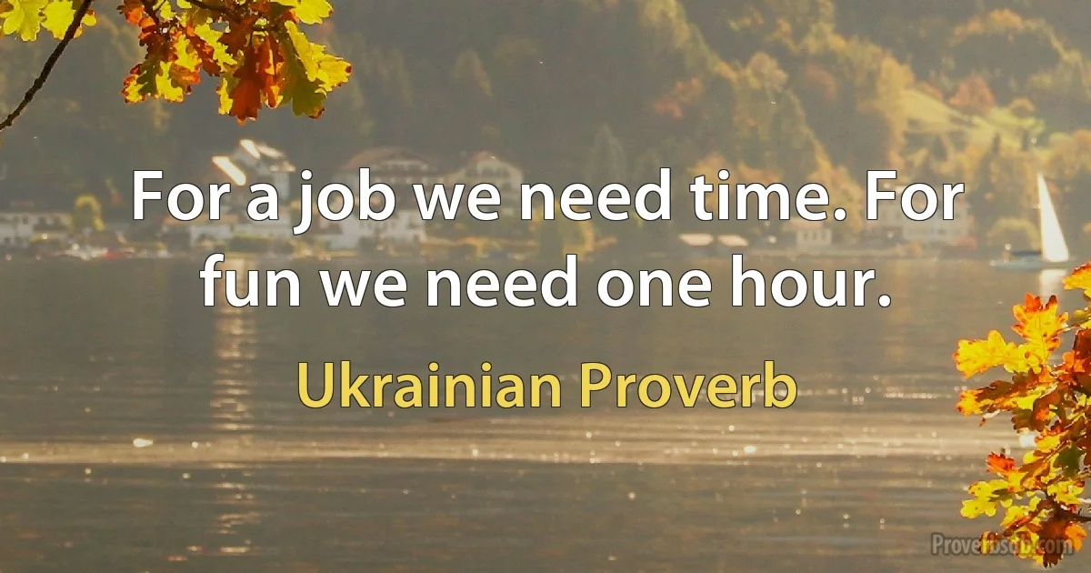 For a job we need time. For fun we need one hour. (Ukrainian Proverb)