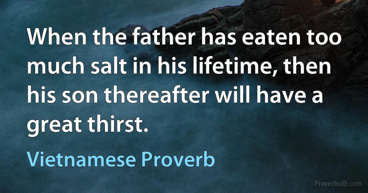 When the father has eaten too much salt in his lifetime, then his son thereafter will have a great thirst. (Vietnamese Proverb)