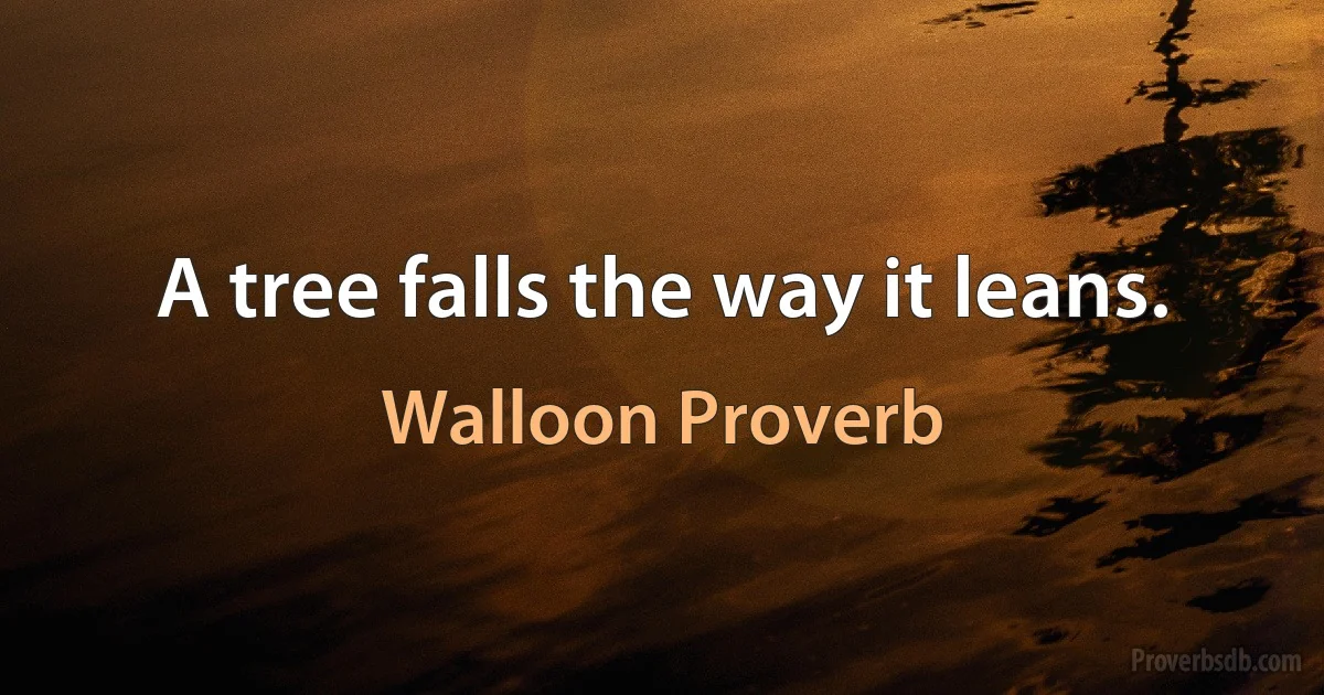 A tree falls the way it leans. (Walloon Proverb)