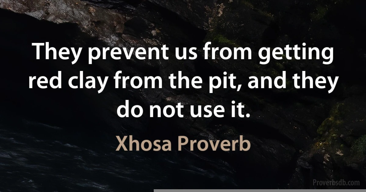 They prevent us from getting red clay from the pit, and they do not use it. (Xhosa Proverb)