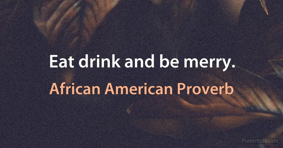 Eat drink and be merry. (African American Proverb)