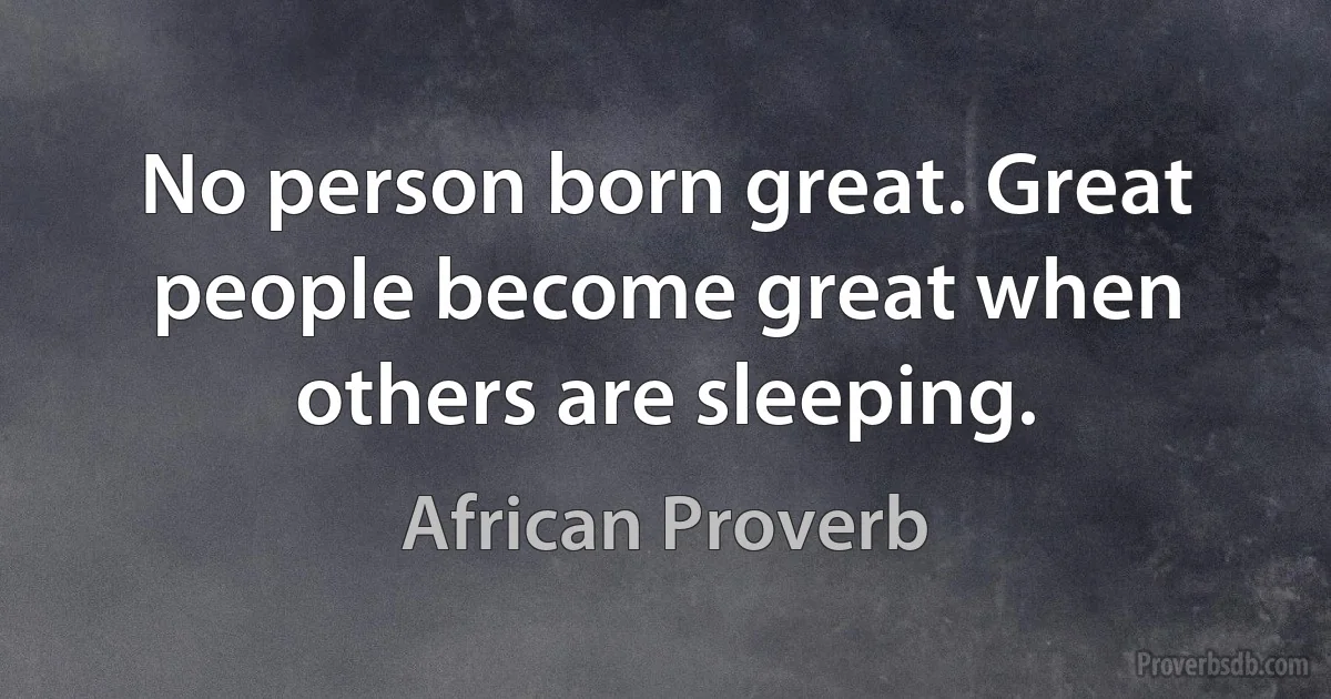 No person born great. Great people become great when others are sleeping. (African Proverb)