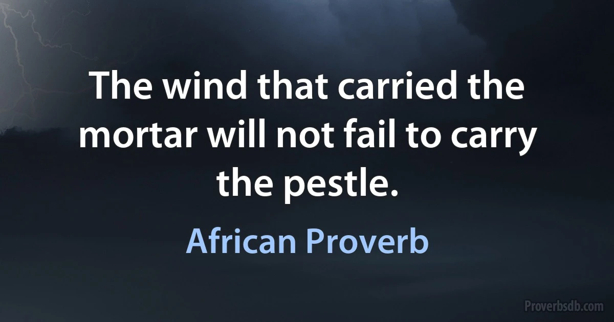 The wind that carried the mortar will not fail to carry the pestle. (African Proverb)