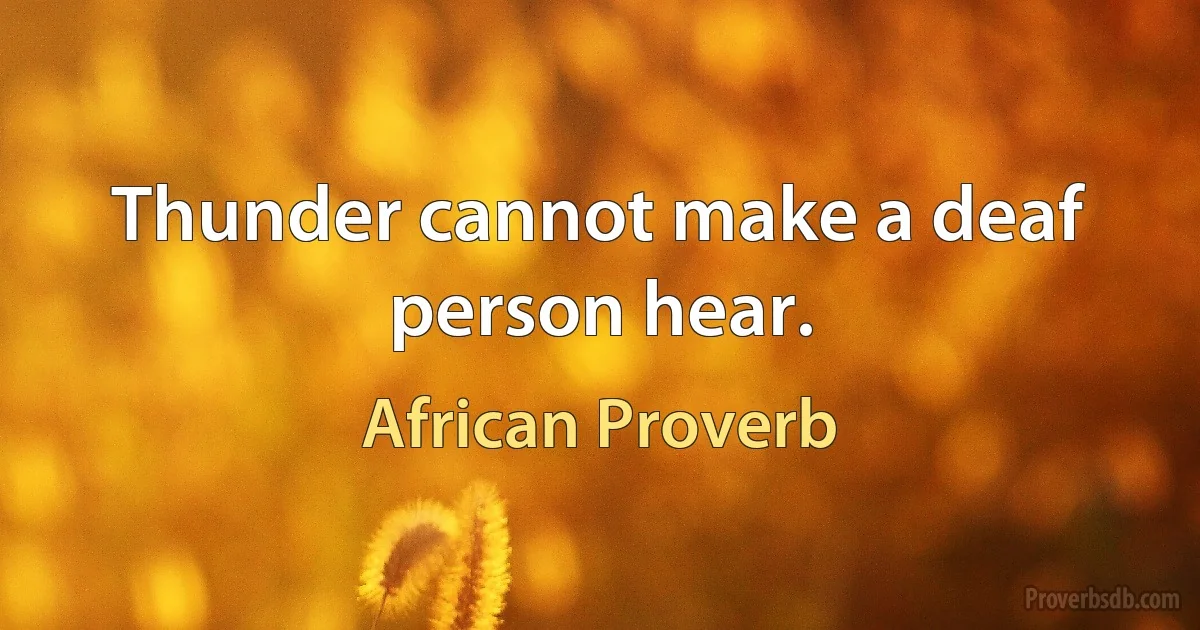 Thunder cannot make a deaf person hear. (African Proverb)