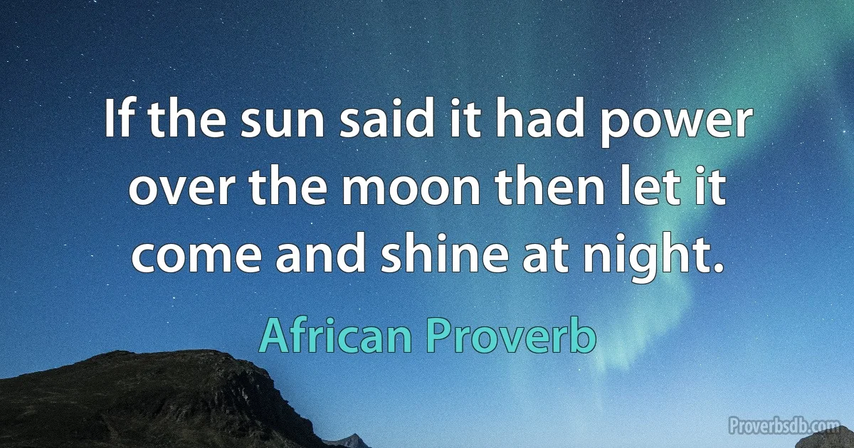 If the sun said it had power over the moon then let it come and shine at night. (African Proverb)