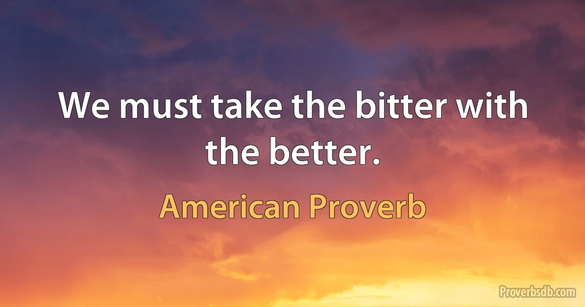 We must take the bitter with the better. (American Proverb)