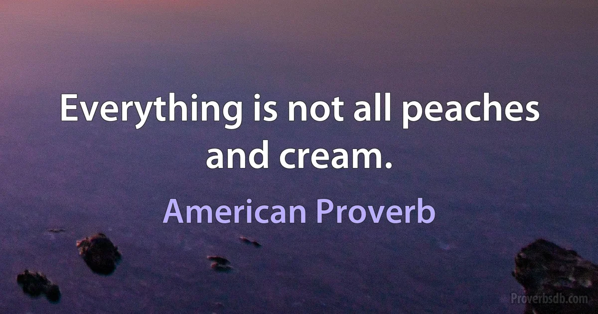 Everything is not all peaches and cream. (American Proverb)