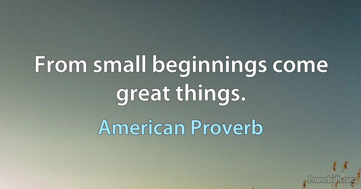 From small beginnings come great things. (American Proverb)