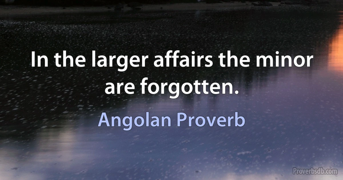 In the larger affairs the minor are forgotten. (Angolan Proverb)