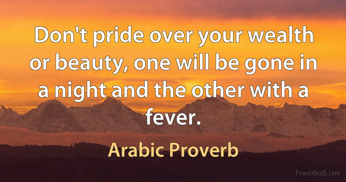 Don't pride over your wealth or beauty, one will be gone in a night and the other with a fever. (Arabic Proverb)