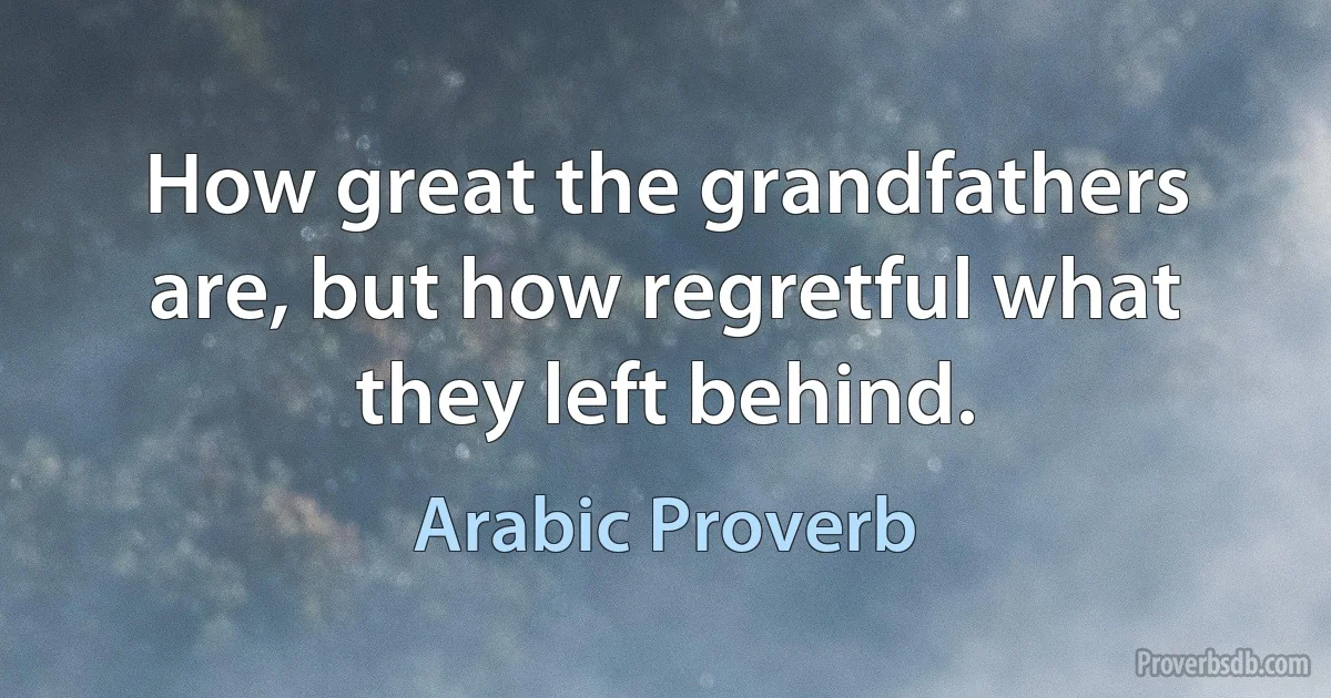 How great the grandfathers are, but how regretful what they left behind. (Arabic Proverb)