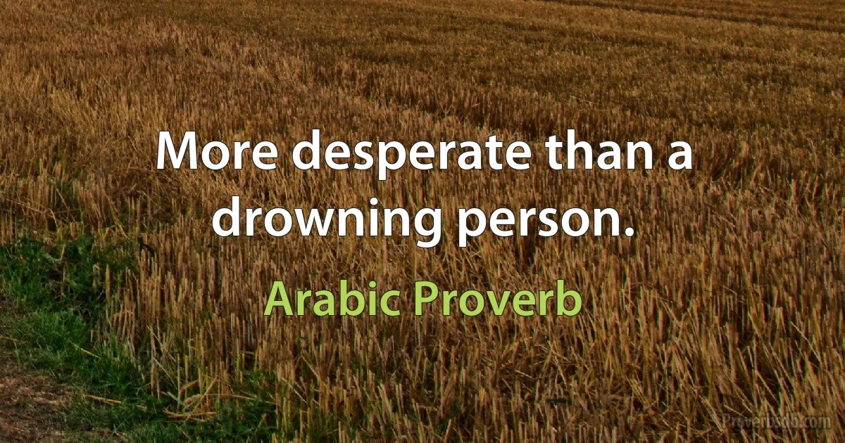 More desperate than a drowning person. (Arabic Proverb)