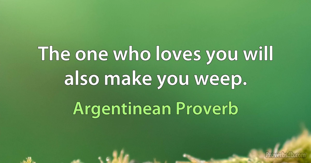 The one who loves you will also make you weep. (Argentinean Proverb)