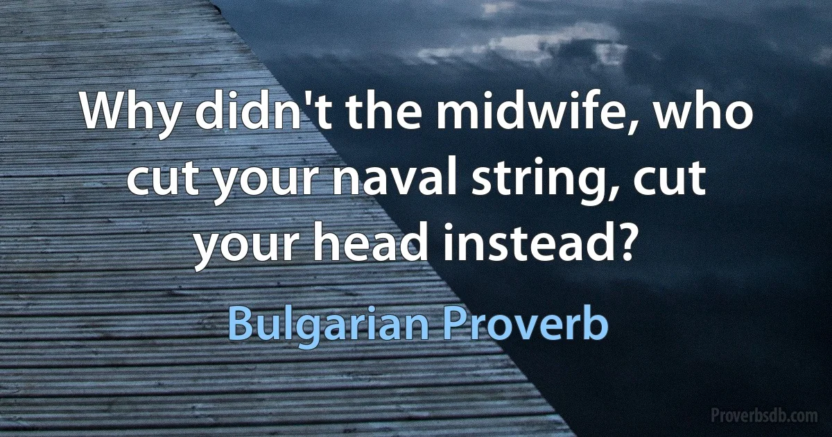 Why didn't the midwife, who cut your naval string, cut your head instead? (Bulgarian Proverb)