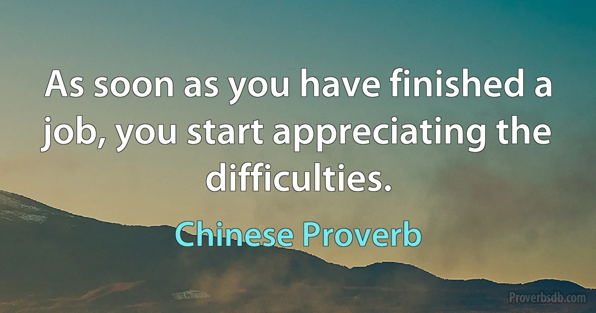 As soon as you have finished a job, you start appreciating the difficulties. (Chinese Proverb)