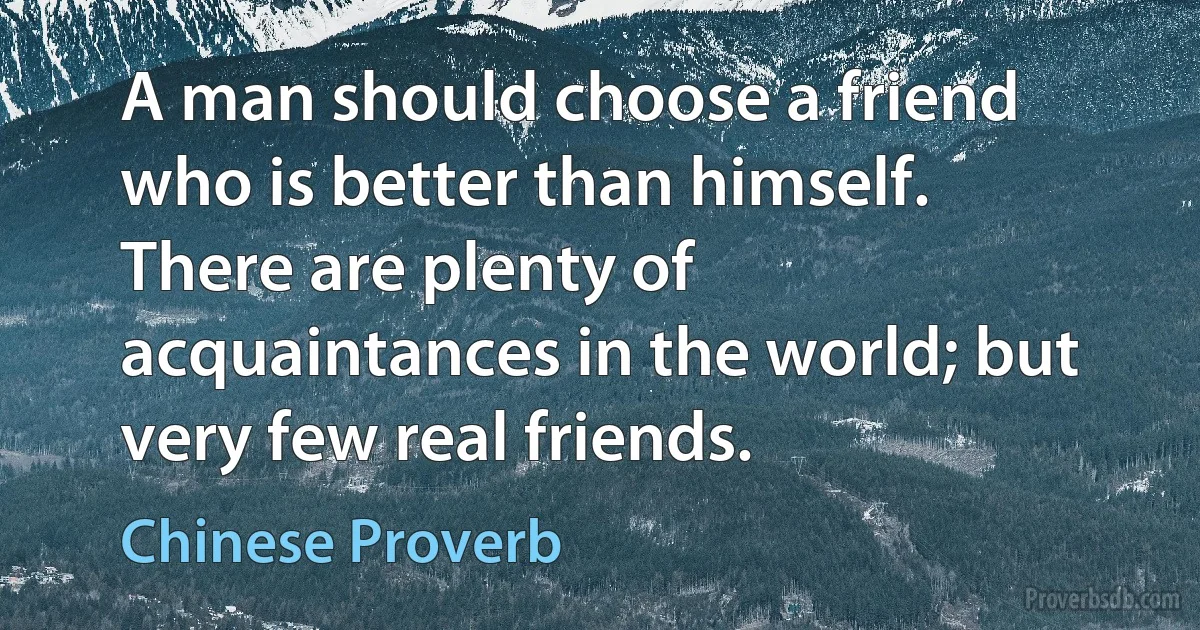 A man should choose a friend who is better than himself. There are plenty of acquaintances in the world; but very few real friends. (Chinese Proverb)