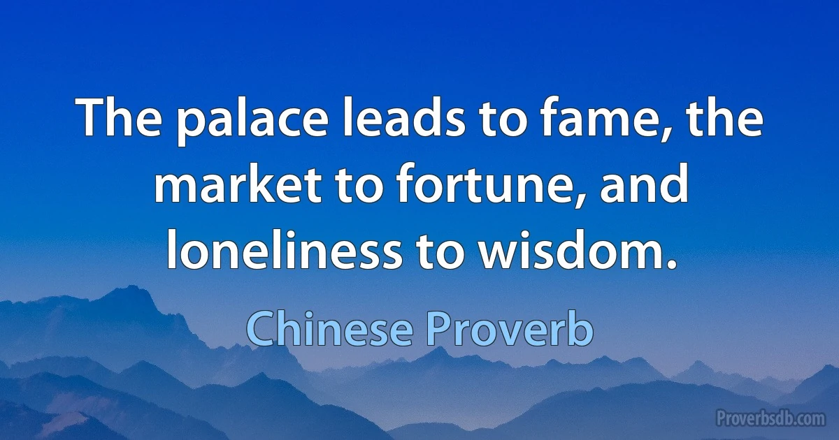 The palace leads to fame, the market to fortune, and loneliness to wisdom. (Chinese Proverb)