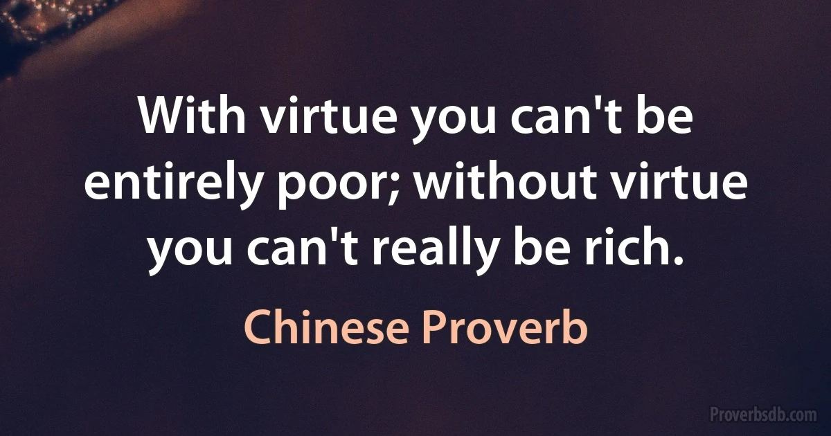 With virtue you can't be entirely poor; without virtue you can't really be rich. (Chinese Proverb)