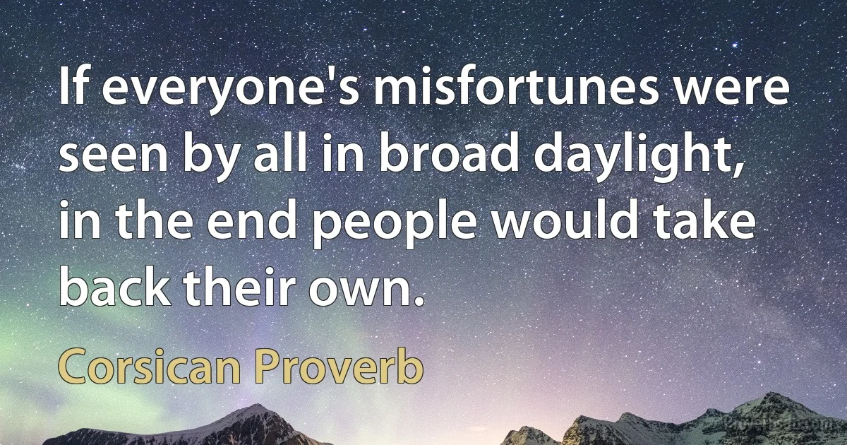 If everyone's misfortunes were seen by all in broad daylight, in the end people would take back their own. (Corsican Proverb)