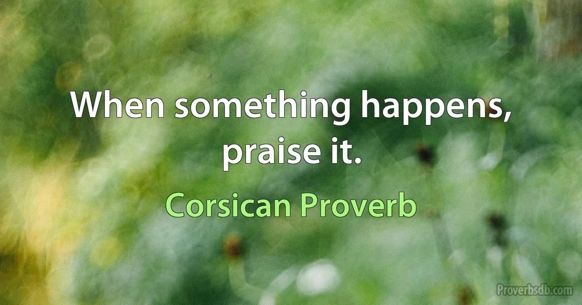 When something happens, praise it. (Corsican Proverb)