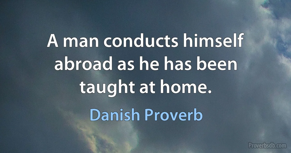 A man conducts himself abroad as he has been taught at home. (Danish Proverb)