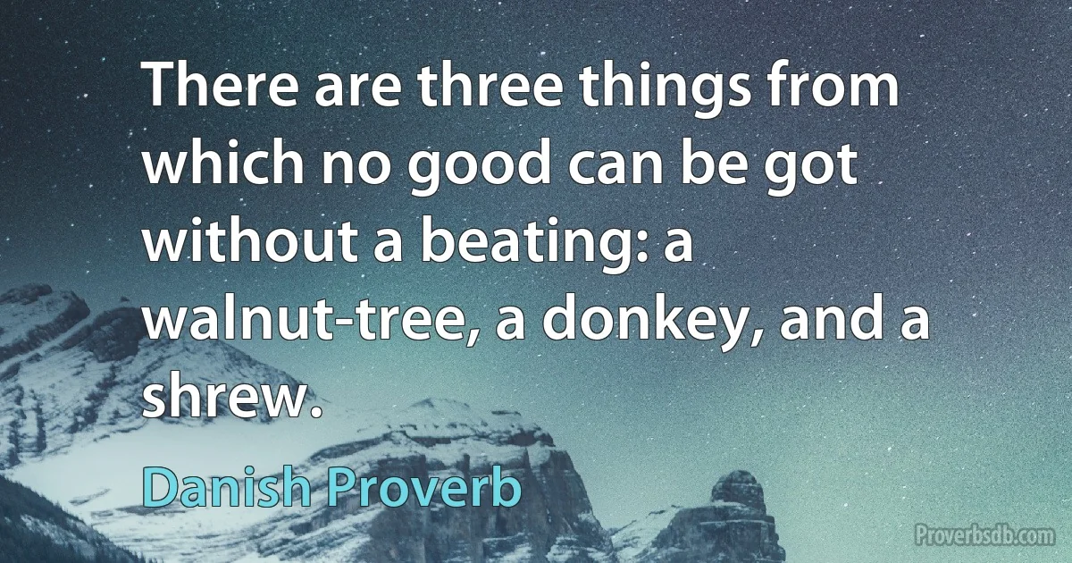 There are three things from which no good can be got without a beating: a walnut-tree, a donkey, and a shrew. (Danish Proverb)