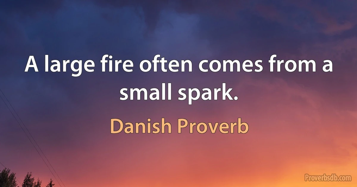 A large fire often comes from a small spark. (Danish Proverb)