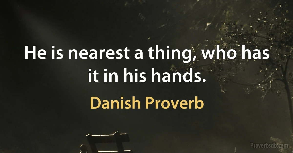 He is nearest a thing, who has it in his hands. (Danish Proverb)