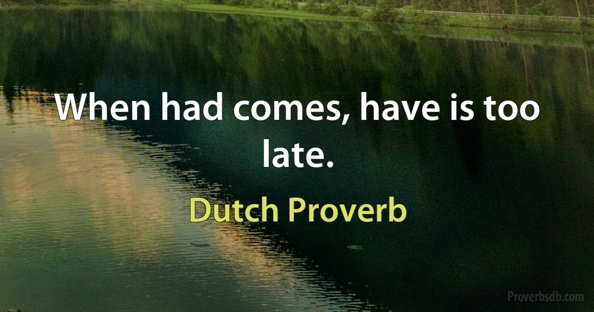 When had comes, have is too late. (Dutch Proverb)