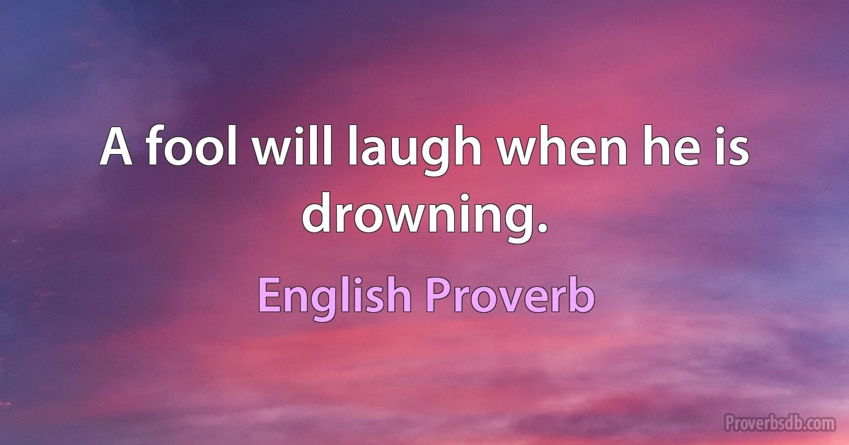 A fool will laugh when he is drowning. (English Proverb)