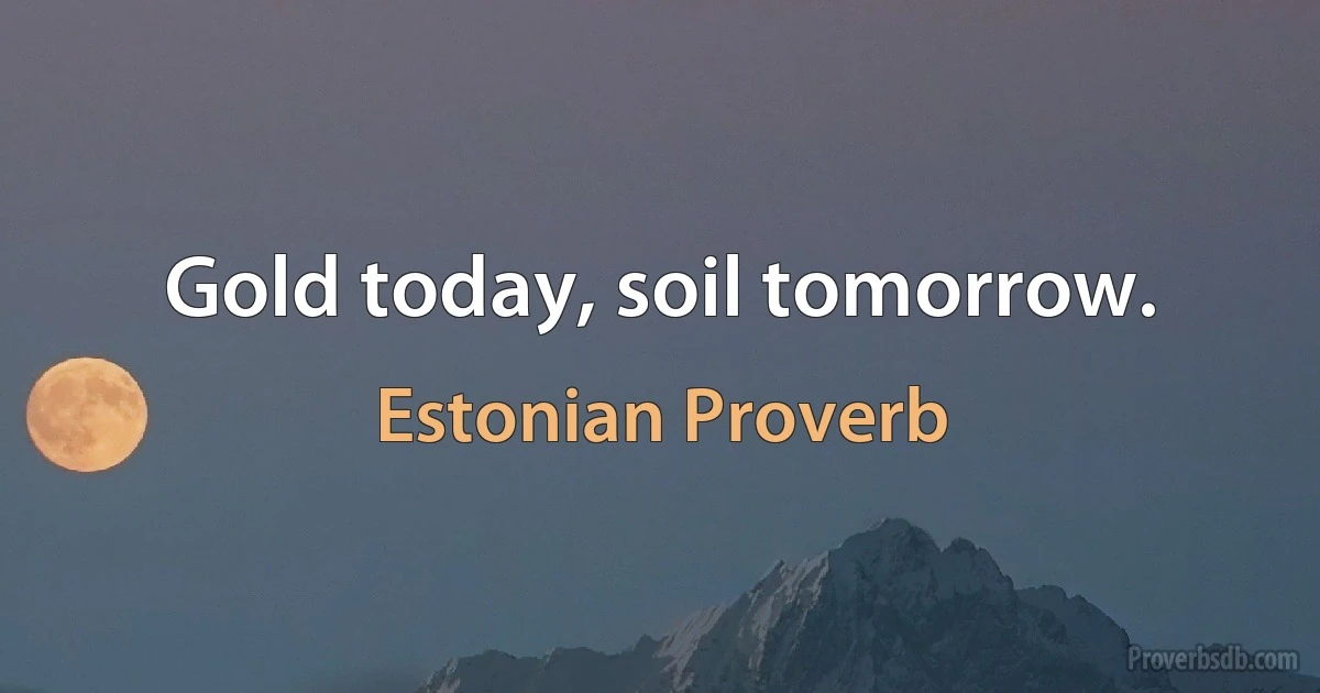 Gold today, soil tomorrow. (Estonian Proverb)