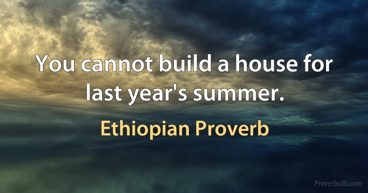 You cannot build a house for last year's summer. (Ethiopian Proverb)